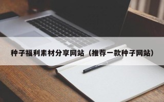 涿州种子福利素材分享网站（推荐一款种子网站）